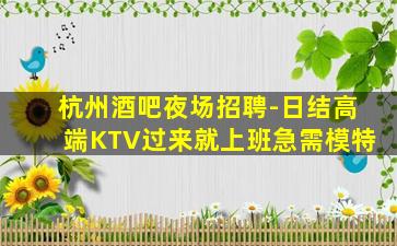 杭州酒吧夜场招聘-日结高端KTV过来就上班急需模特